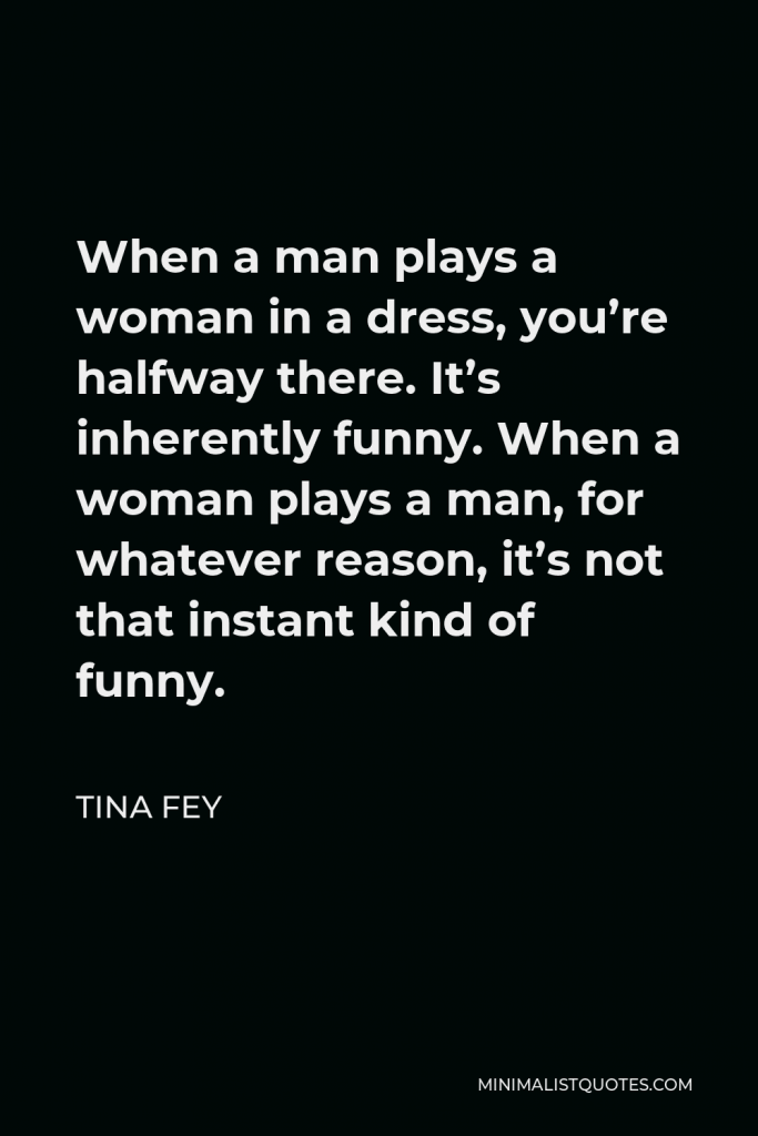 Tina Fey Quote - When a man plays a woman in a dress, you’re halfway there. It’s inherently funny. When a woman plays a man, for whatever reason, it’s not that instant kind of funny.