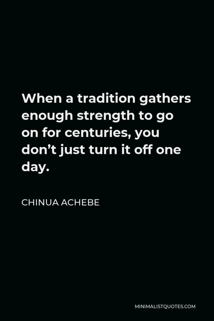 Chinua Achebe Quote - When a tradition gathers enough strength to go on for centuries, you don’t just turn it off one day.