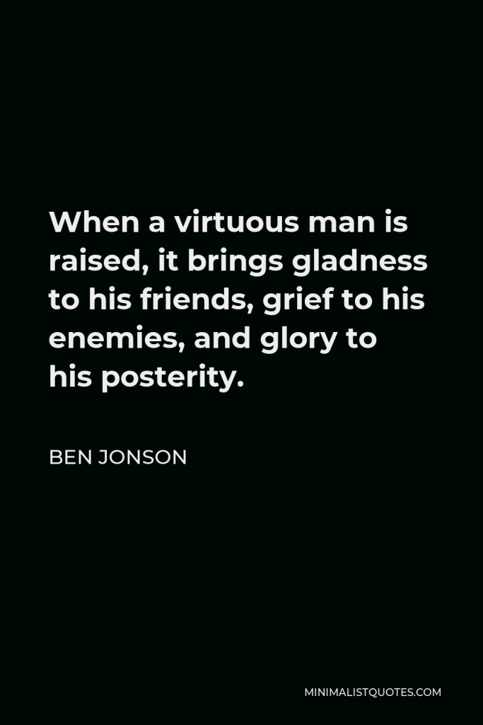 Ben Jonson Quote - When a virtuous man is raised, it brings gladness to his friends, grief to his enemies, and glory to his posterity.