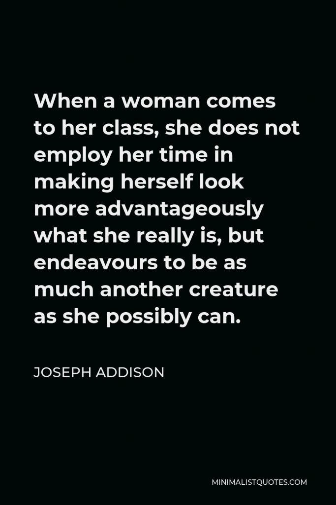 Joseph Addison Quote - When a woman comes to her class, she does not employ her time in making herself look more advantageously what she really is, but endeavours to be as much another creature as she possibly can.