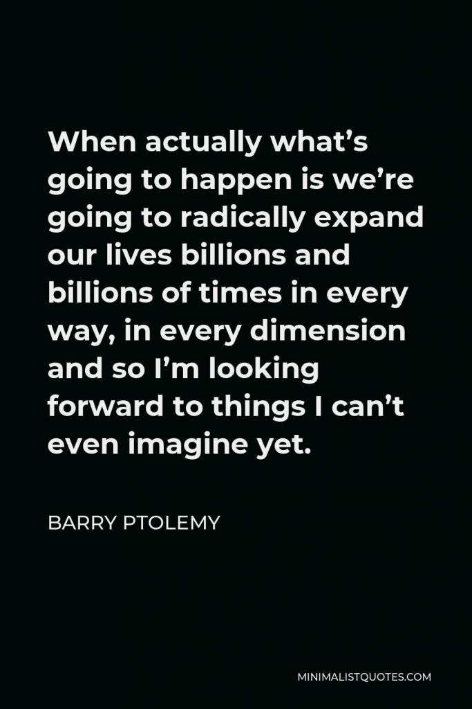 Barry Ptolemy Quote - When actually what’s going to happen is we’re going to radically expand our lives billions and billions of times in every way, in every dimension and so I’m looking forward to things I can’t even imagine yet.