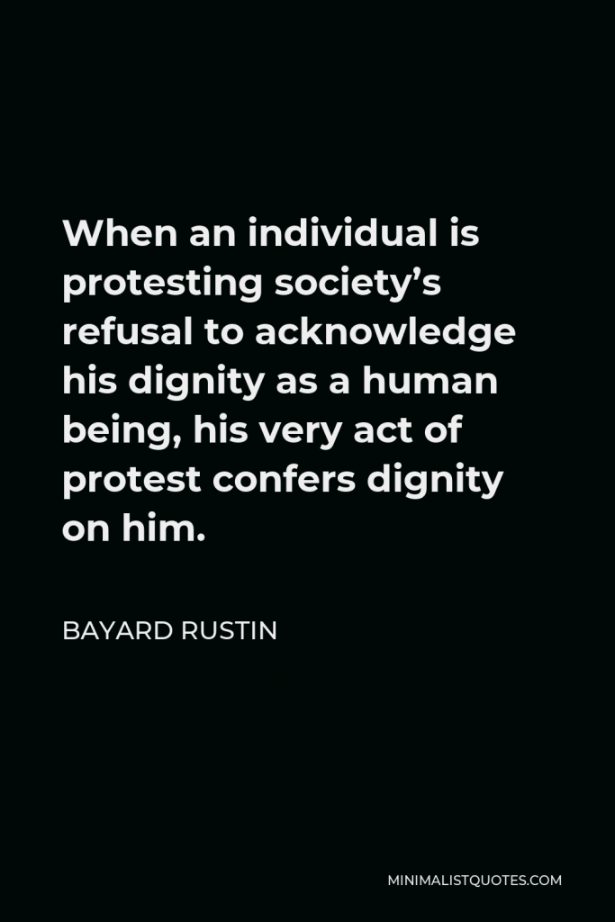 Bayard Rustin Quote - When an individual is protesting society’s refusal to acknowledge his dignity as a human being, his very act of protest confers dignity on him.