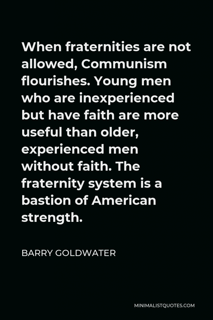 Barry Goldwater Quote - When fraternities are not allowed, Communism flourishes. Young men who are inexperienced but have faith are more useful than older, experienced men without faith. The fraternity system is a bastion of American strength.