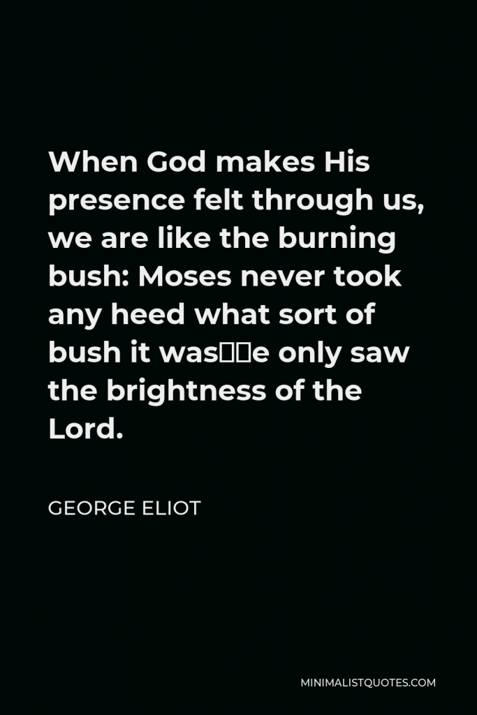 George Eliot Quote - When God makes His presence felt through us, we are like the burning bush: Moses never took any heed what sort of bush it was—he only saw the brightness of the Lord.