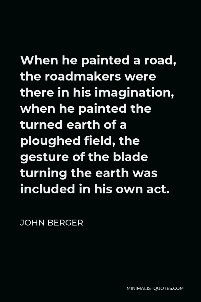 John Berger Quote - When he painted a road, the roadmakers were there in his imagination, when he painted the turned earth of a ploughed field, the gesture of the blade turning the earth was included in his own act.
