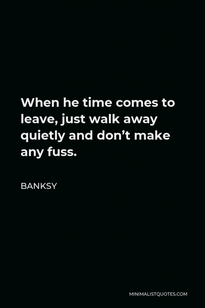 Banksy Quote - When he time comes to leave, just walk away quietly and don’t make any fuss.