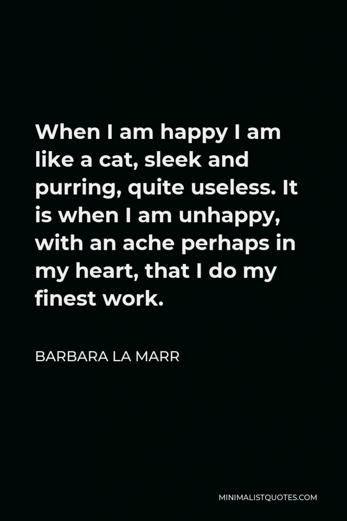 Barbara La Marr Quote - When I am happy I am like a cat, sleek and purring, quite useless. It is when I am unhappy, with an ache perhaps in my heart, that I do my finest work.