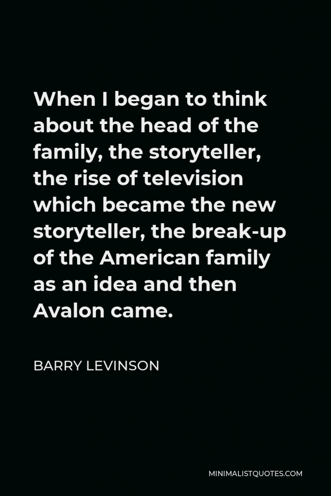 Barry Levinson Quote - When I began to think about the head of the family, the storyteller, the rise of television which became the new storyteller, the break-up of the American family as an idea and then Avalon came.