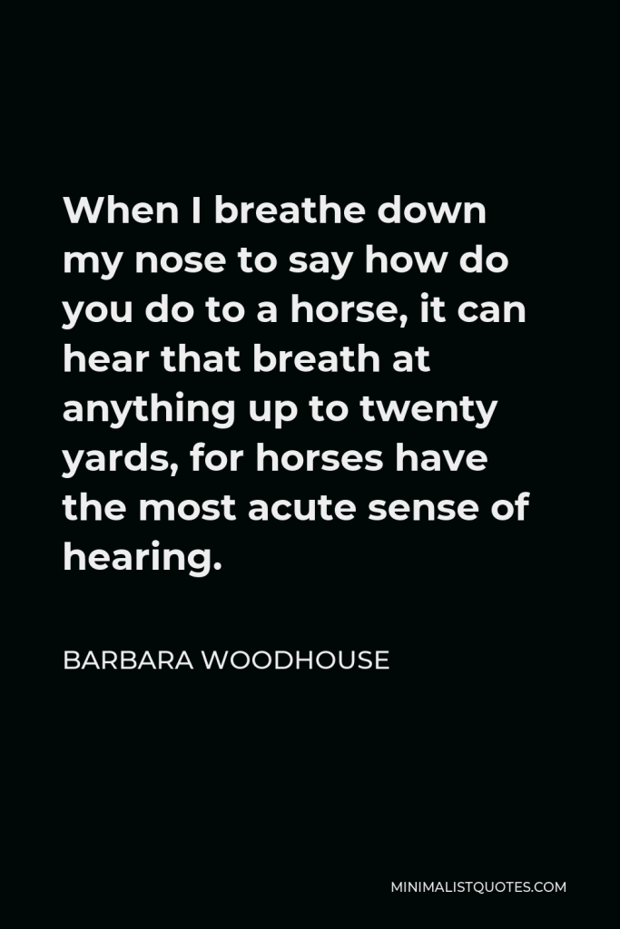 Barbara Woodhouse Quote - When I breathe down my nose to say how do you do to a horse, it can hear that breath at anything up to twenty yards, for horses have the most acute sense of hearing.