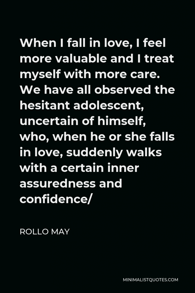 Rollo May Quote - When I fall in love, I feel more valuable and I treat myself with more care. We have all observed the hesitant adolescent, uncertain of himself, who, when he or she falls in love, suddenly walks with a certain inner assuredness and confidence/
