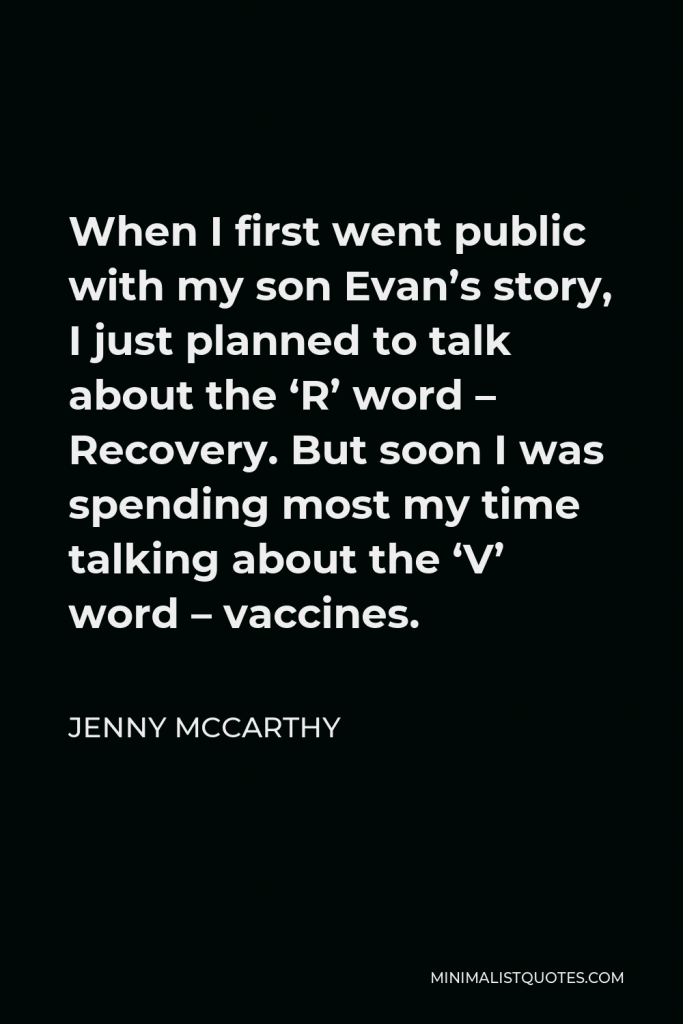 Jenny McCarthy Quote - When I first went public with my son Evan’s story, I just planned to talk about the ‘R’ word – Recovery. But soon I was spending most my time talking about the ‘V’ word – vaccines.