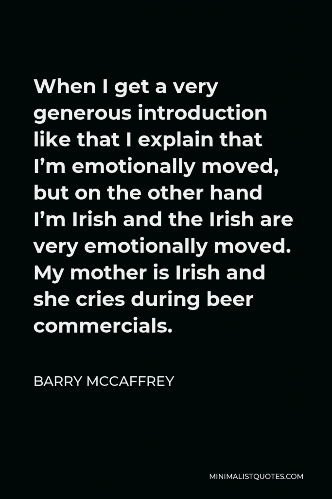 Barry McCaffrey Quote - When I get a very generous introduction like that I explain that I’m emotionally moved, but on the other hand I’m Irish and the Irish are very emotionally moved. My mother is Irish and she cries during beer commercials.
