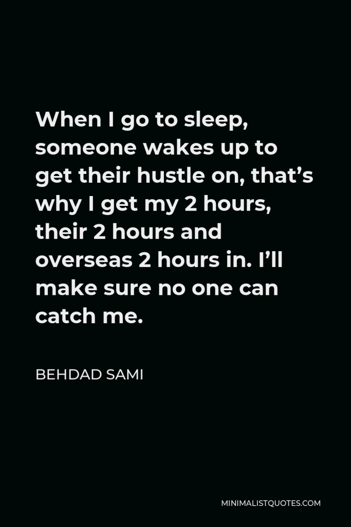 Behdad Sami Quote - When I go to sleep, someone wakes up to get their hustle on, that’s why I get my 2 hours, their 2 hours and overseas 2 hours in. I’ll make sure no one can catch me.