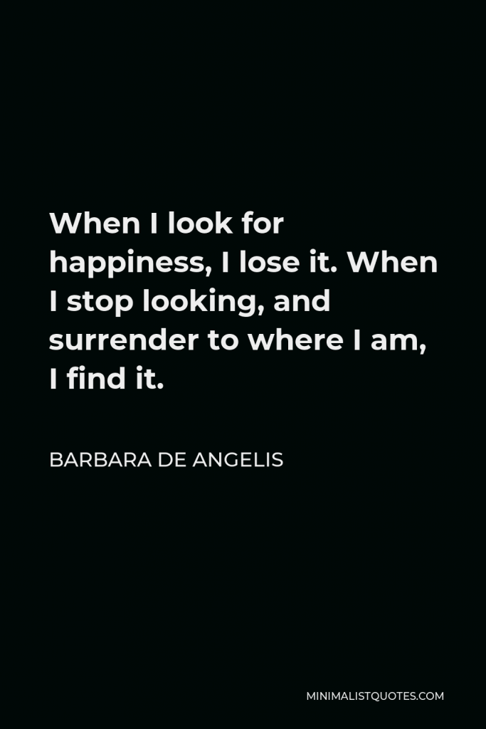 Barbara De Angelis Quote - When I look for happiness, I lose it. When I stop looking, and surrender to where I am, I find it.