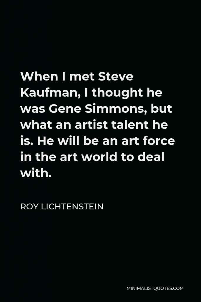 Roy Lichtenstein Quote - When I met Steve Kaufman, I thought he was Gene Simmons, but what an artist talent he is. He will be an art force in the art world to deal with.