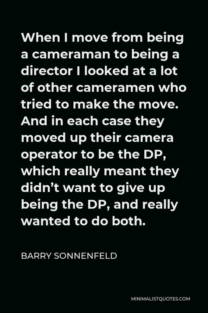 Barry Sonnenfeld Quote - When I move from being a cameraman to being a director I looked at a lot of other cameramen who tried to make the move. And in each case they moved up their camera operator to be the DP, which really meant they didn’t want to give up being the DP, and really wanted to do both.
