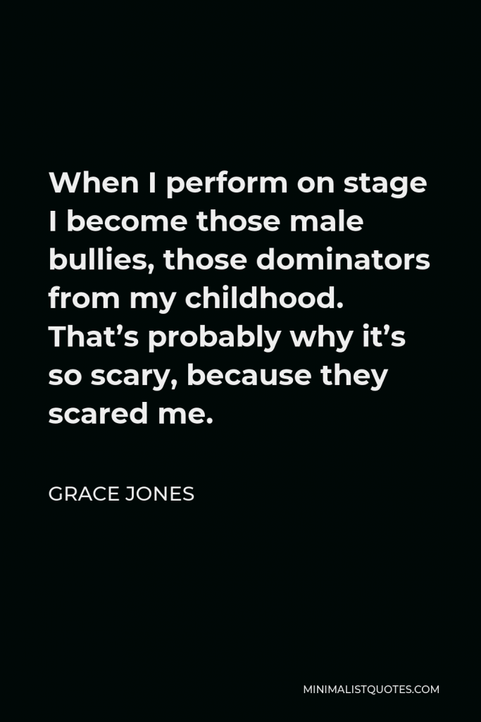 Grace Jones Quote - When I perform on stage I become those male bullies, those dominators from my childhood. That’s probably why it’s so scary, because they scared me.