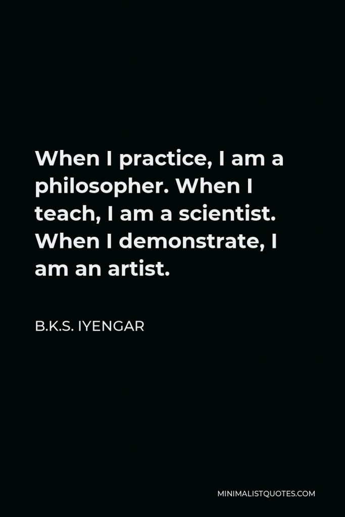 B.K.S. Iyengar Quote - When I practice, I am a philosopher. When I teach, I am a scientist. When I demonstrate, I am an artist.
