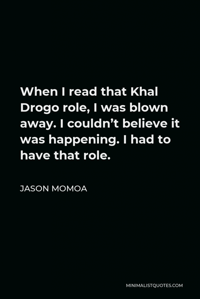 Jason Momoa Quote - When I read that Khal Drogo role, I was blown away. I couldn’t believe it was happening. I had to have that role.