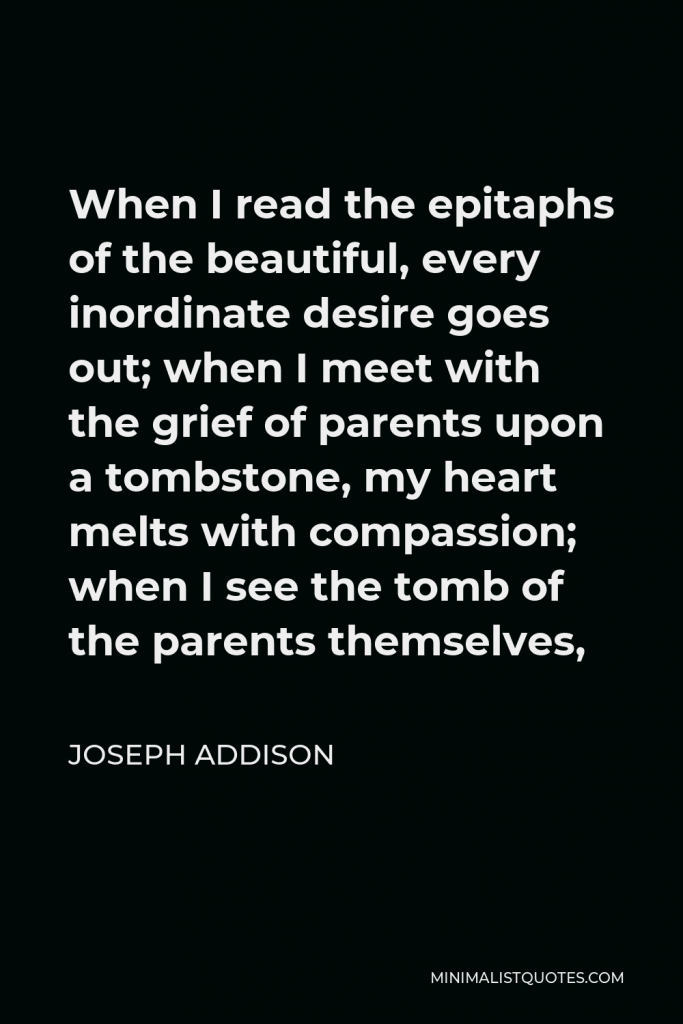 Joseph Addison Quote - When I read the epitaphs of the beautiful, every inordinate desire goes out; when I meet with the grief of parents upon a tombstone, my heart melts with compassion; when I see the tomb of the parents themselves,