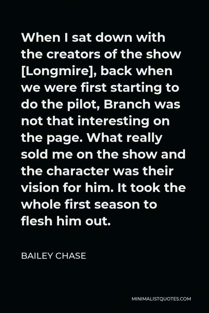 Bailey Chase Quote - When I sat down with the creators of the show [Longmire], back when we were first starting to do the pilot, Branch was not that interesting on the page. What really sold me on the show and the character was their vision for him. It took the whole first season to flesh him out.