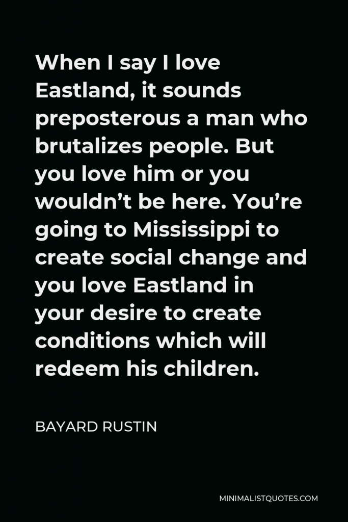 Bayard Rustin Quote - When I say I love Eastland, it sounds preposterous a man who brutalizes people. But you love him or you wouldn’t be here. You’re going to Mississippi to create social change and you love Eastland in your desire to create conditions which will redeem his children.