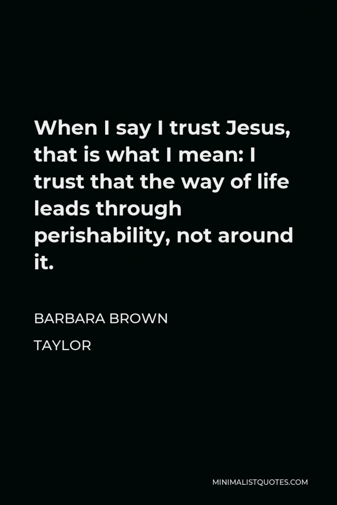 Barbara Brown Taylor Quote - When I say I trust Jesus, that is what I mean: I trust that the way of life leads through perishability, not around it.