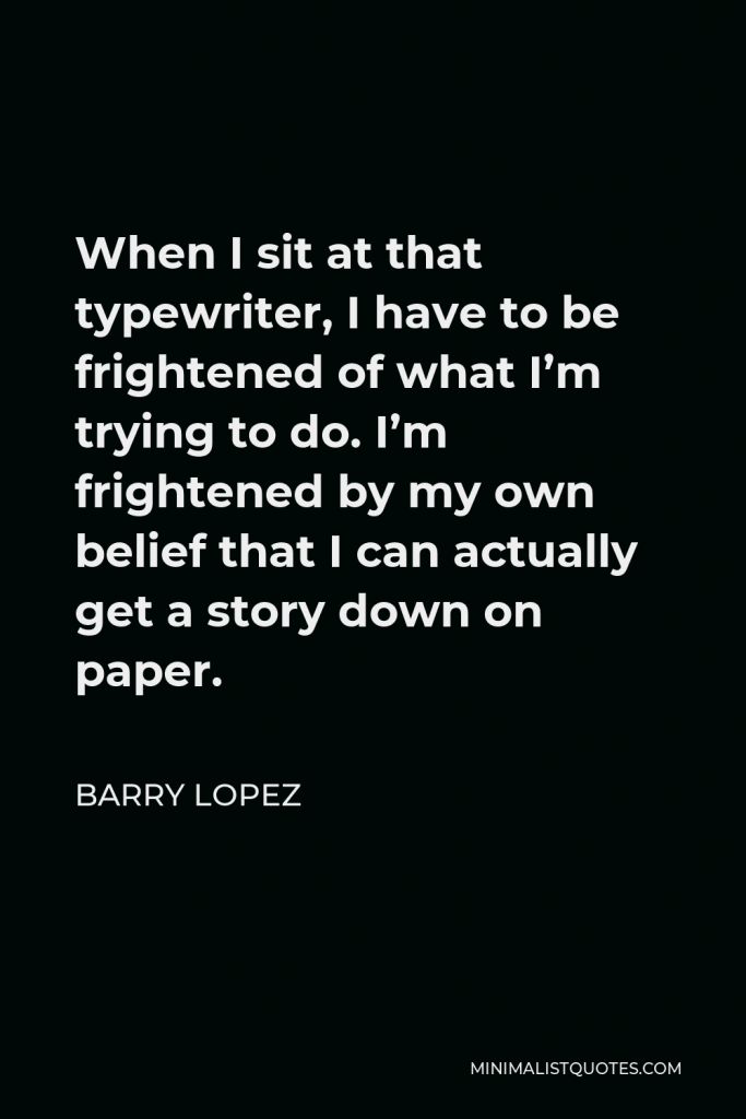 Barry Lopez Quote - When I sit at that typewriter, I have to be frightened of what I’m trying to do. I’m frightened by my own belief that I can actually get a story down on paper.