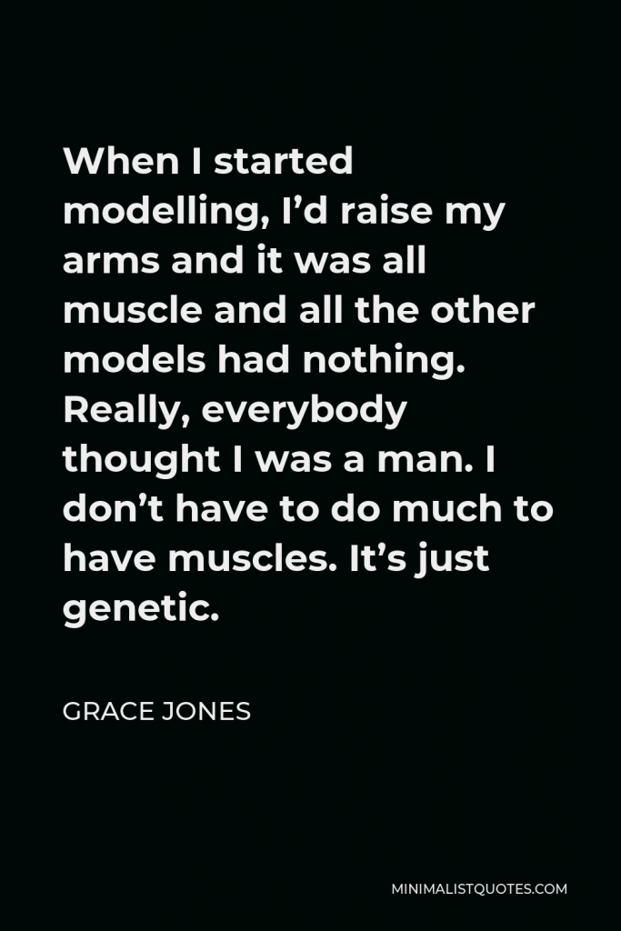 Grace Jones Quote - When I started modelling, I’d raise my arms and it was all muscle and all the other models had nothing. Really, everybody thought I was a man. I don’t have to do much to have muscles. It’s just genetic.