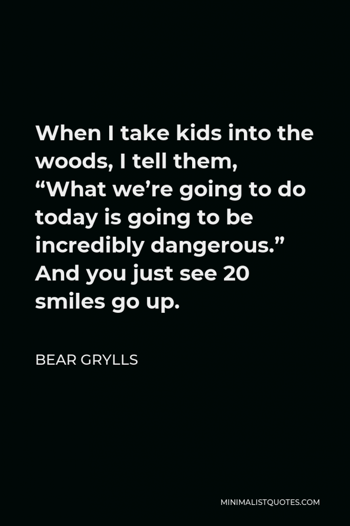 Bear Grylls Quote - When I take kids into the woods, I tell them, “What we’re going to do today is going to be incredibly dangerous.” And you just see 20 smiles go up.