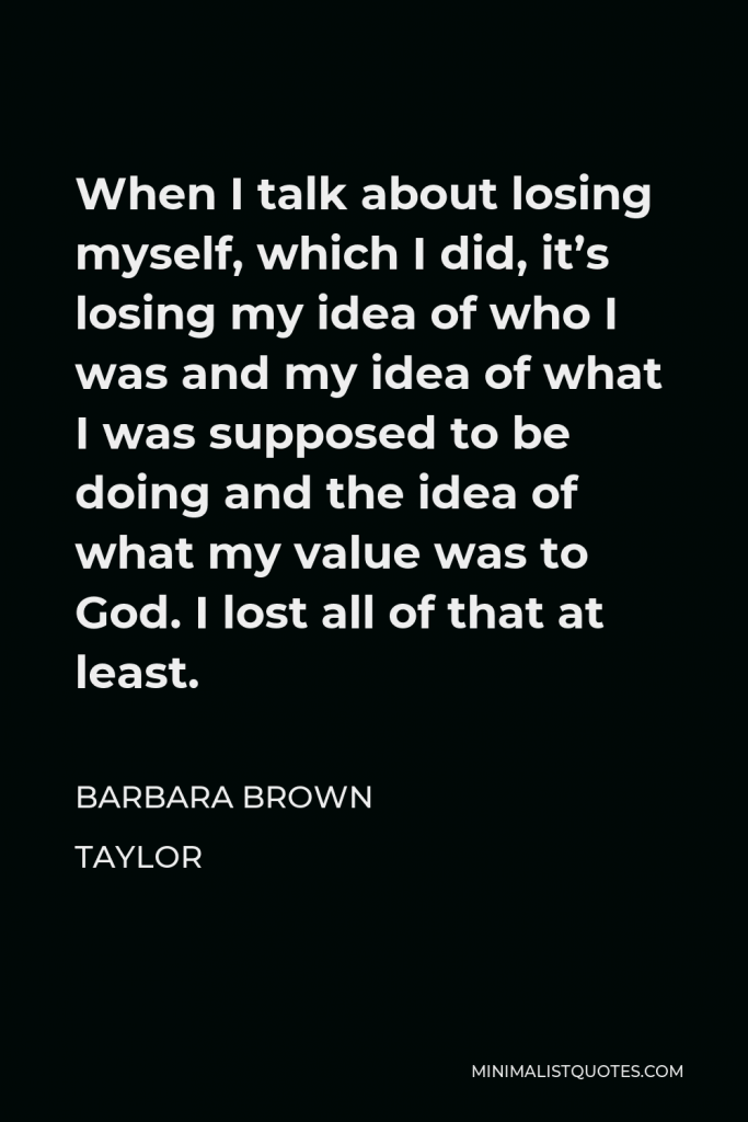 Barbara Brown Taylor Quote - When I talk about losing myself, which I did, it’s losing my idea of who I was and my idea of what I was supposed to be doing and the idea of what my value was to God. I lost all of that at least.