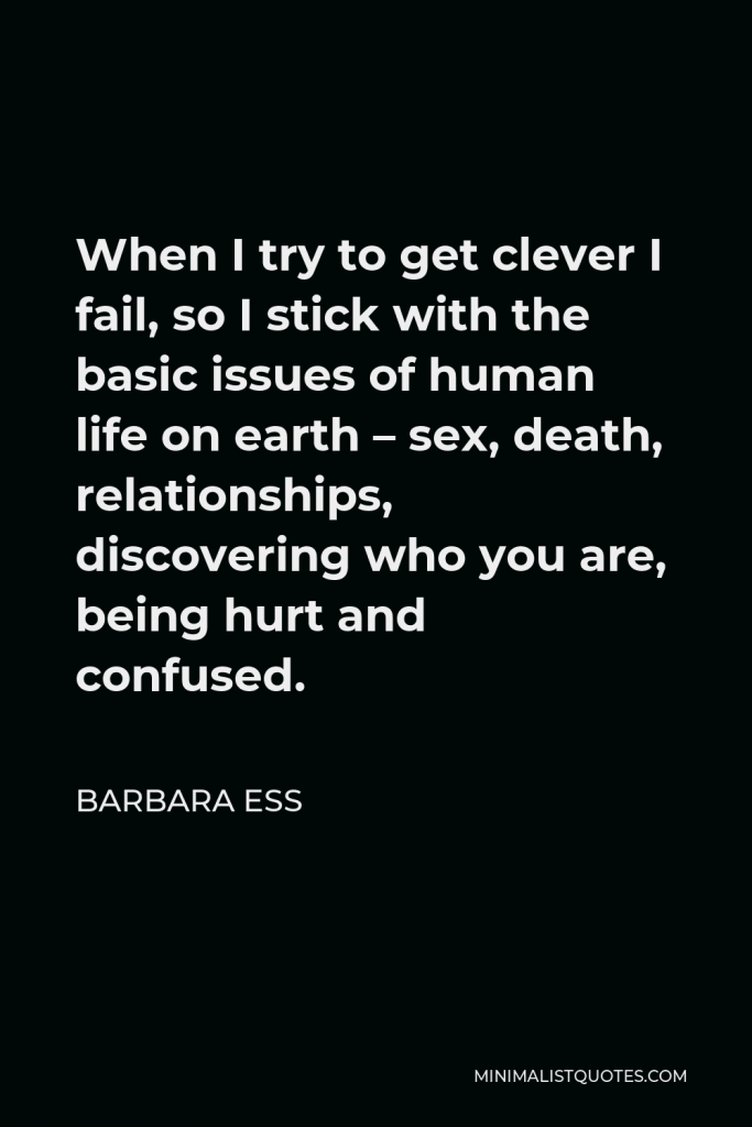 Barbara Ess Quote - When I try to get clever I fail, so I stick with the basic issues of human life on earth – sex, death, relationships, discovering who you are, being hurt and confused.