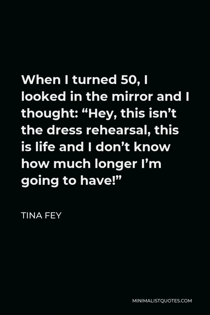 Tina Fey Quote - When I turned 50, I looked in the mirror and I thought: “Hey, this isn’t the dress rehearsal, this is life and I don’t know how much longer I’m going to have!”
