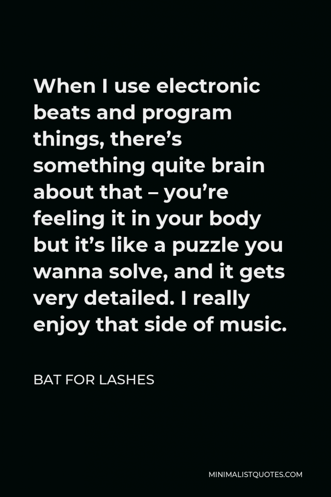 Bat for Lashes Quote - When I use electronic beats and program things, there’s something quite brain about that – you’re feeling it in your body but it’s like a puzzle you wanna solve, and it gets very detailed. I really enjoy that side of music.