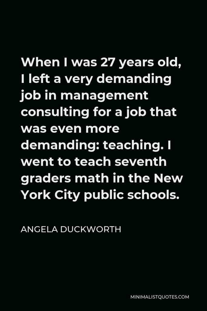 Angela Duckworth Quote - When I was 27 years old, I left a very demanding job in management consulting for a job that was even more demanding: teaching. I went to teach seventh graders math in the New York City public schools.