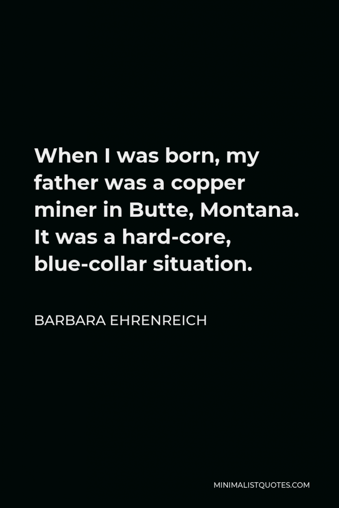 Barbara Ehrenreich Quote - When I was born, my father was a copper miner in Butte, Montana. It was a hard-core, blue-collar situation.
