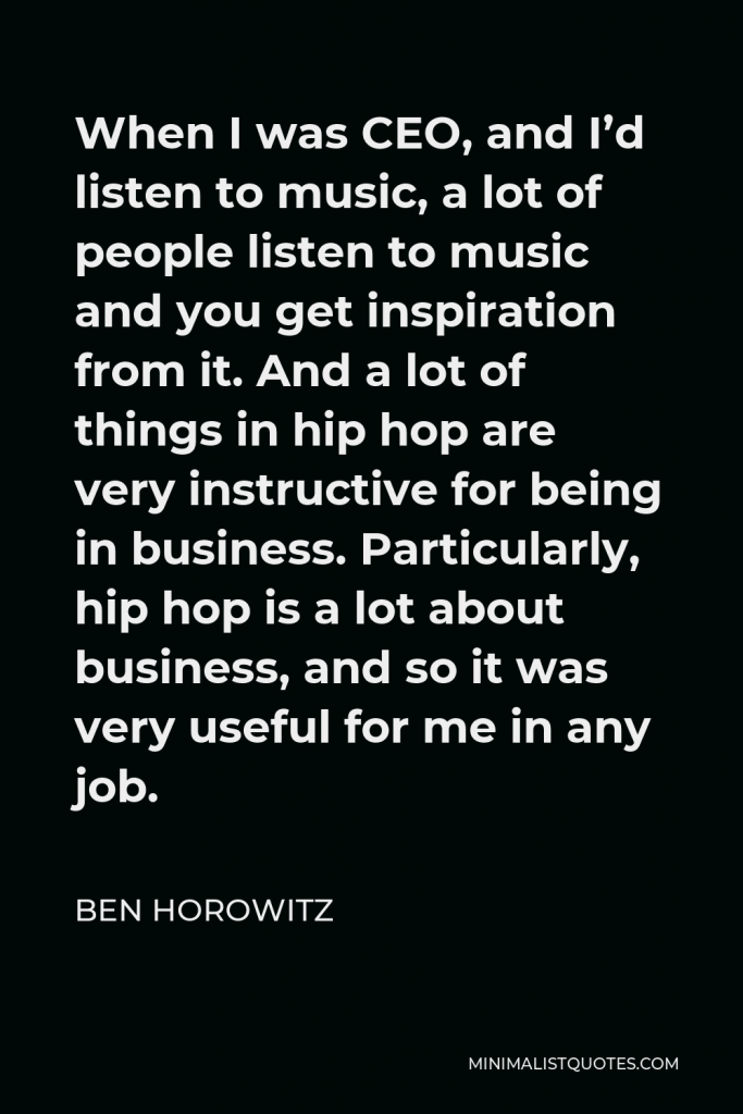 Ben Horowitz Quote - When I was CEO, and I’d listen to music, a lot of people listen to music and you get inspiration from it. And a lot of things in hip hop are very instructive for being in business. Particularly, hip hop is a lot about business, and so it was very useful for me in any job.