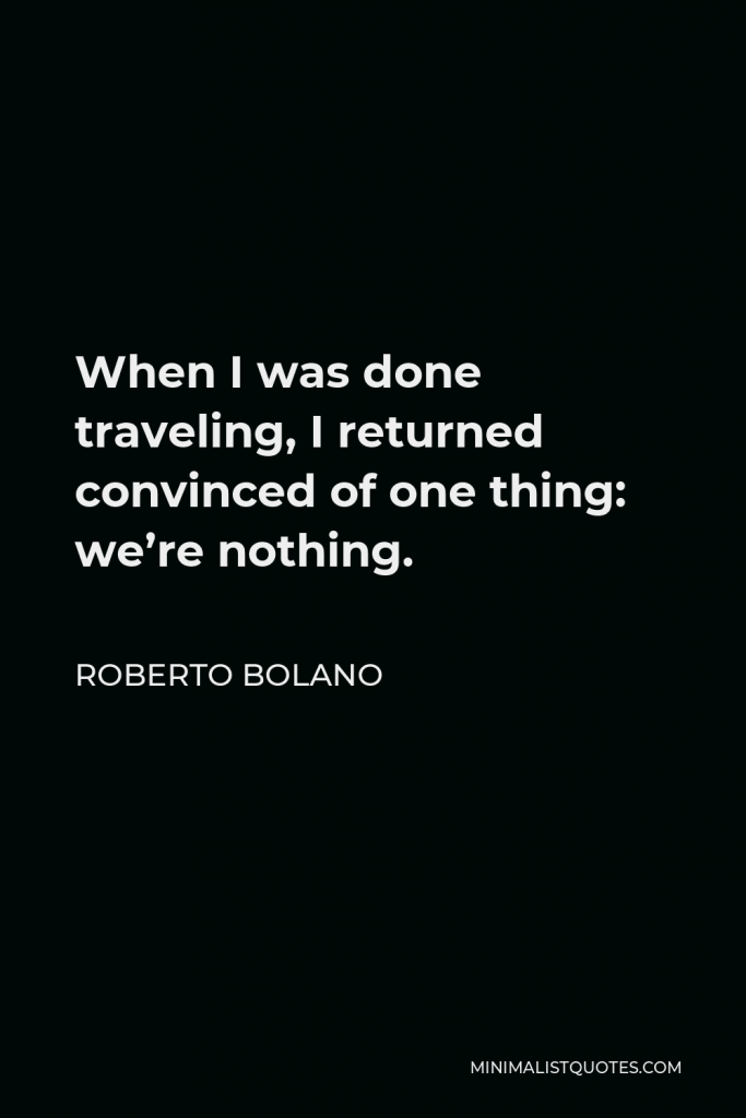 Roberto Bolano Quote - When I was done traveling, I returned convinced of one thing: we’re nothing.