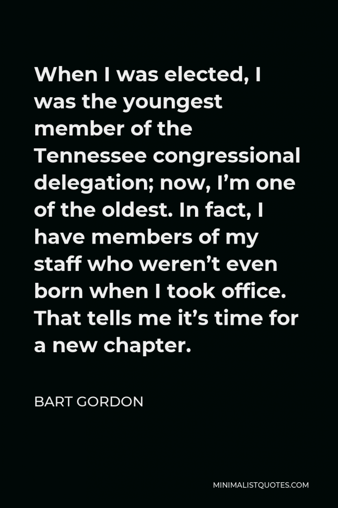 Bart Gordon Quote - When I was elected, I was the youngest member of the Tennessee congressional delegation; now, I’m one of the oldest. In fact, I have members of my staff who weren’t even born when I took office. That tells me it’s time for a new chapter.