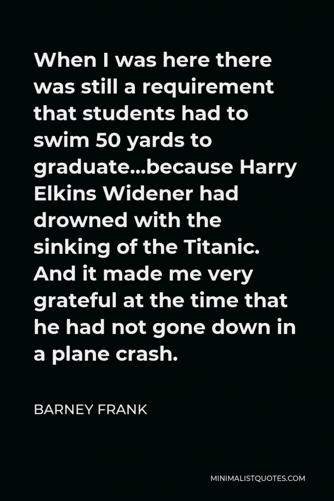 Barney Frank Quote - When I was here there was still a requirement that students had to swim 50 yards to graduate…because Harry Elkins Widener had drowned with the sinking of the Titanic. And it made me very grateful at the time that he had not gone down in a plane crash.