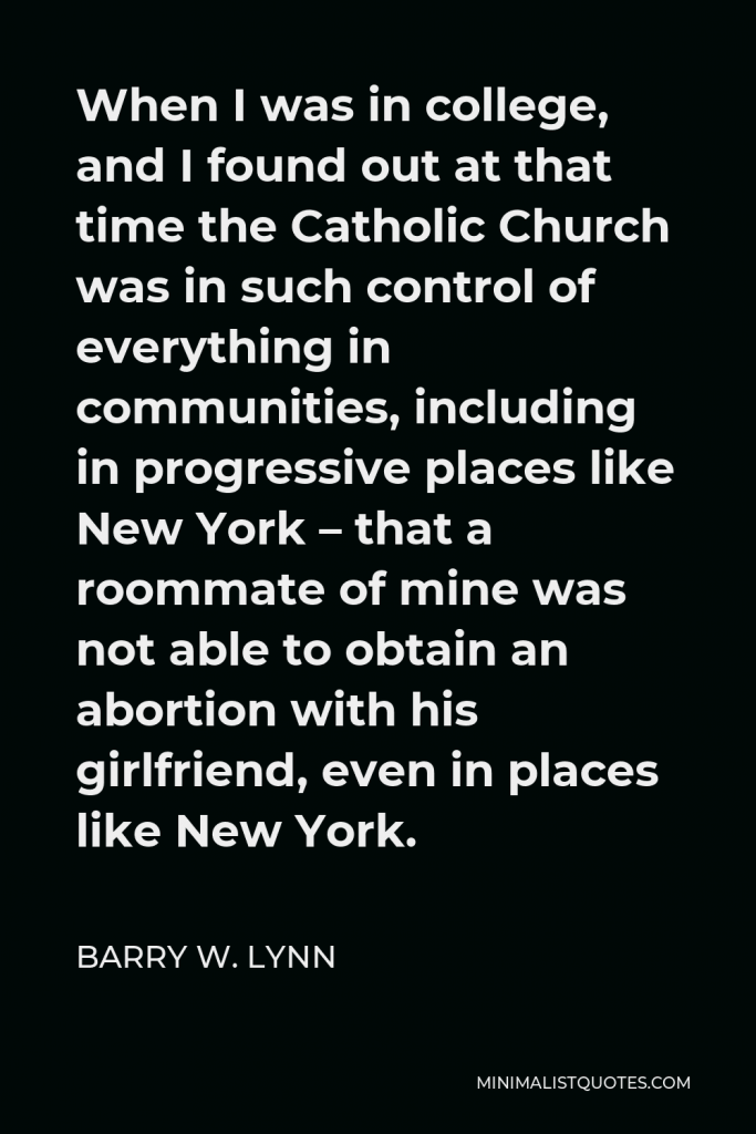 Barry W. Lynn Quote - When I was in college, and I found out at that time the Catholic Church was in such control of everything in communities, including in progressive places like New York – that a roommate of mine was not able to obtain an abortion with his girlfriend, even in places like New York.