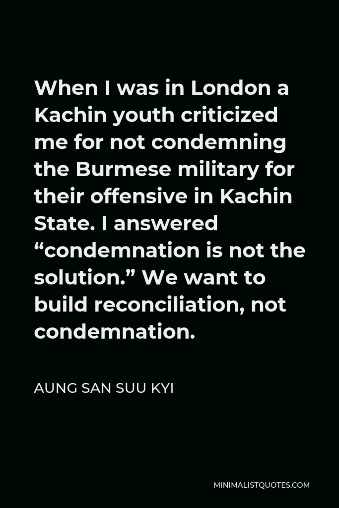 Aung San Suu Kyi Quote - When I was in London a Kachin youth criticized me for not condemning the Burmese military for their offensive in Kachin State. I answered “condemnation is not the solution.” We want to build reconciliation, not condemnation.