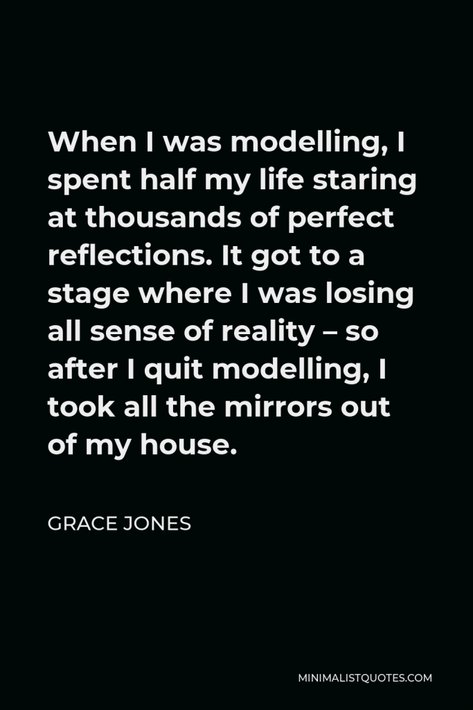 Grace Jones Quote - When I was modelling, I spent half my life staring at thousands of perfect reflections. It got to a stage where I was losing all sense of reality – so after I quit modelling, I took all the mirrors out of my house.