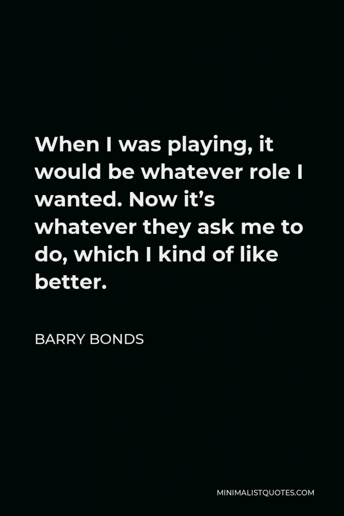 Barry Bonds Quote - When I was playing, it would be whatever role I wanted. Now it’s whatever they ask me to do, which I kind of like better.