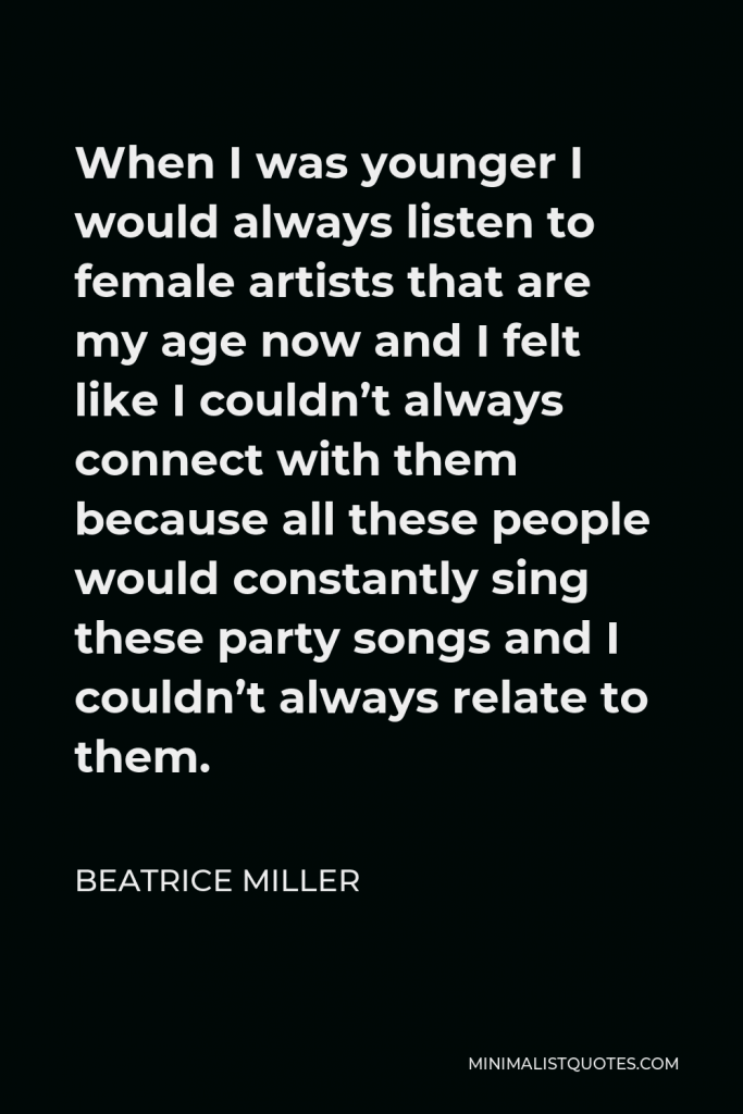 Beatrice Miller Quote - When I was younger I would always listen to female artists that are my age now and I felt like I couldn’t always connect with them because all these people would constantly sing these party songs and I couldn’t always relate to them.
