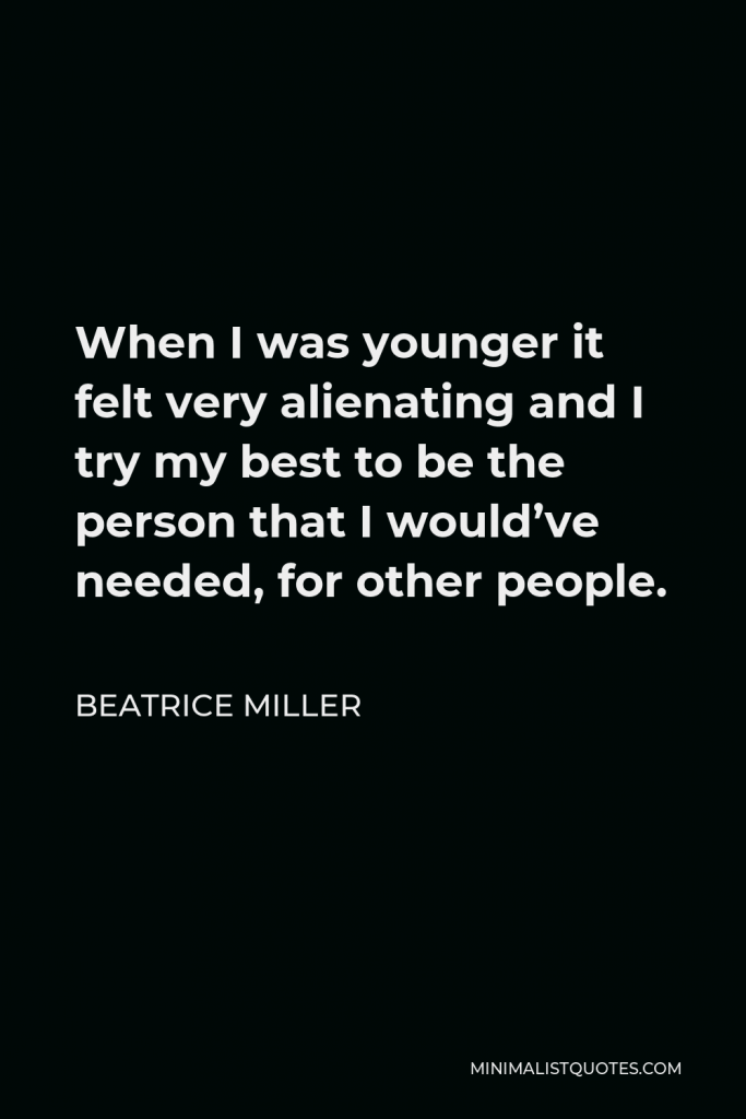 Beatrice Miller Quote - When I was younger it felt very alienating and I try my best to be the person that I would’ve needed, for other people.