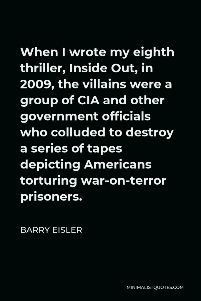Barry Eisler Quote - When I wrote my eighth thriller, Inside Out, in 2009, the villains were a group of CIA and other government officials who colluded to destroy a series of tapes depicting Americans torturing war-on-terror prisoners.