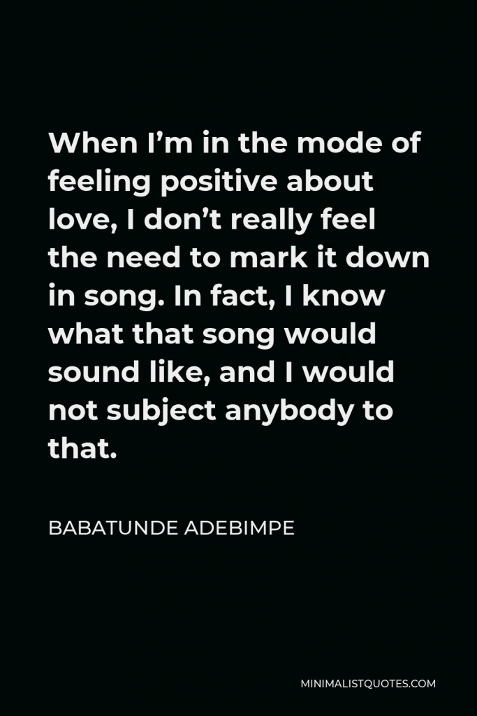 Babatunde Adebimpe Quote - When I’m in the mode of feeling positive about love, I don’t really feel the need to mark it down in song. In fact, I know what that song would sound like, and I would not subject anybody to that.