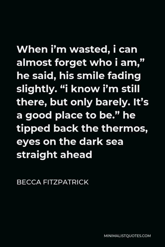 Becca Fitzpatrick Quote - When i’m wasted, i can almost forget who i am,” he said, his smile fading slightly. “i know i’m still there, but only barely. It’s a good place to be.” he tipped back the thermos, eyes on the dark sea straight ahead