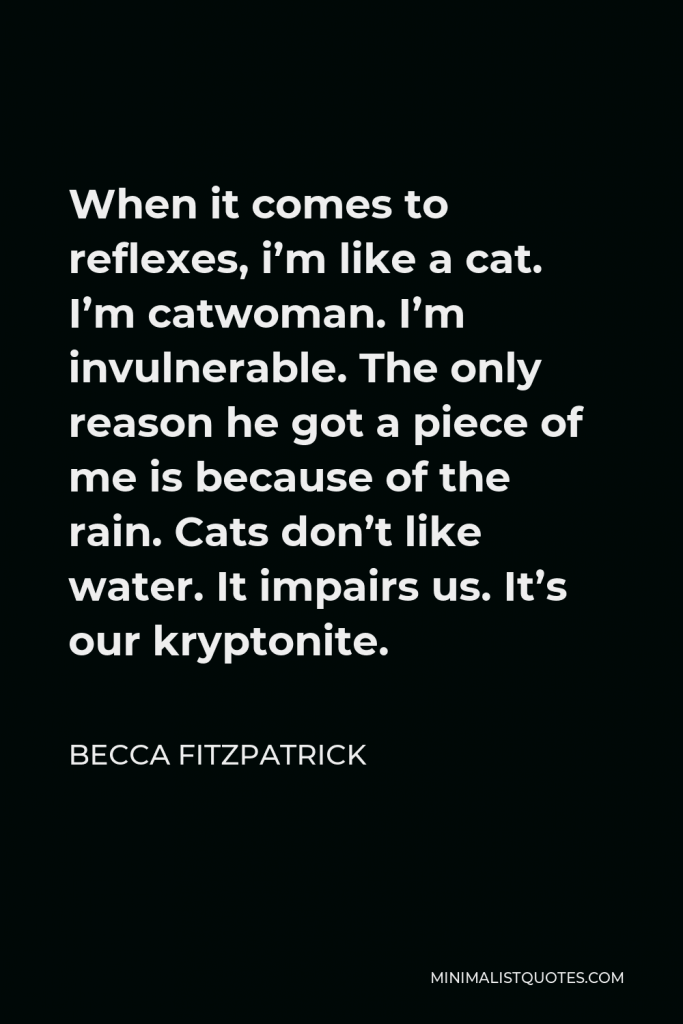Becca Fitzpatrick Quote - When it comes to reflexes, i’m like a cat. I’m catwoman. I’m invulnerable. The only reason he got a piece of me is because of the rain. Cats don’t like water. It impairs us. It’s our kryptonite.
